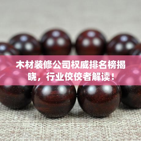木材装修公司权威排名榜揭晓，行业佼佼者解读！