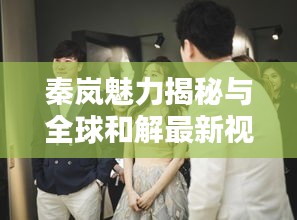 秦岚魅力揭秘与全球和解最新视频解析全攻略