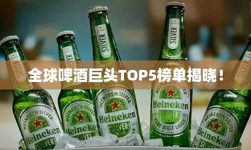 全球啤酒巨头TOP5榜单揭晓！