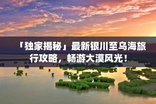 「独家揭秘」最新银川至乌海旅行攻略，畅游大漠风光！