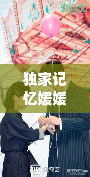 独家记忆媛媛，深情独特的回忆之旅大揭秘